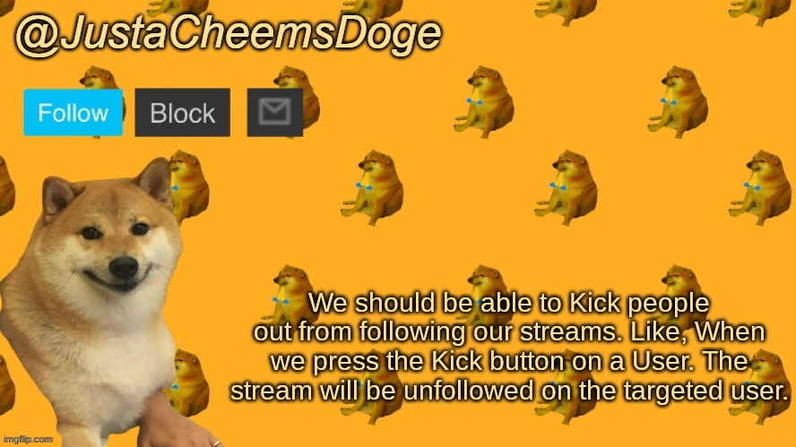Can be useful if someone tries to raid your stream | We should be able to Kick people out from following our streams. Like, When we press the Kick button on a User. The stream will be unfollowed on the targeted user. | image tagged in new justacheemsdoge announcement template | made w/ Imgflip meme maker