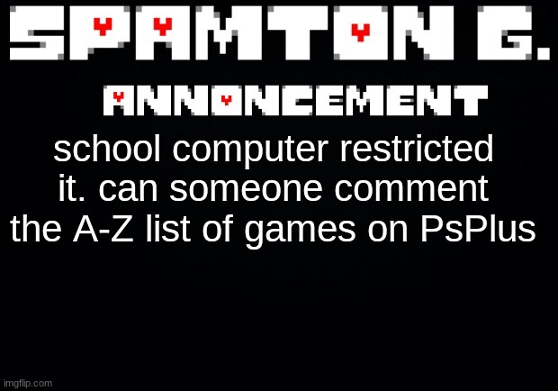 https://www.playstation.com/en-us/ps-plus/games/ | school computer restricted it. can someone comment the A-Z list of games on PsPlus | image tagged in spamton announcement temp | made w/ Imgflip meme maker
