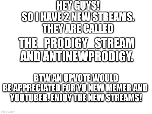 hope u enjoy | HEY GUYS!
SO I HAVE 2 NEW STREAMS.
THEY ARE CALLED; THE_PRODIGY_STREAM
AND ANTINEWPRODIGY. BTW AN UPVOTE WOULD
BE APPRECIATED FOR YO NEW MEMER AND 
YOUTUBER. ENJOY THE NEW STREAMS! | image tagged in memes,news | made w/ Imgflip meme maker