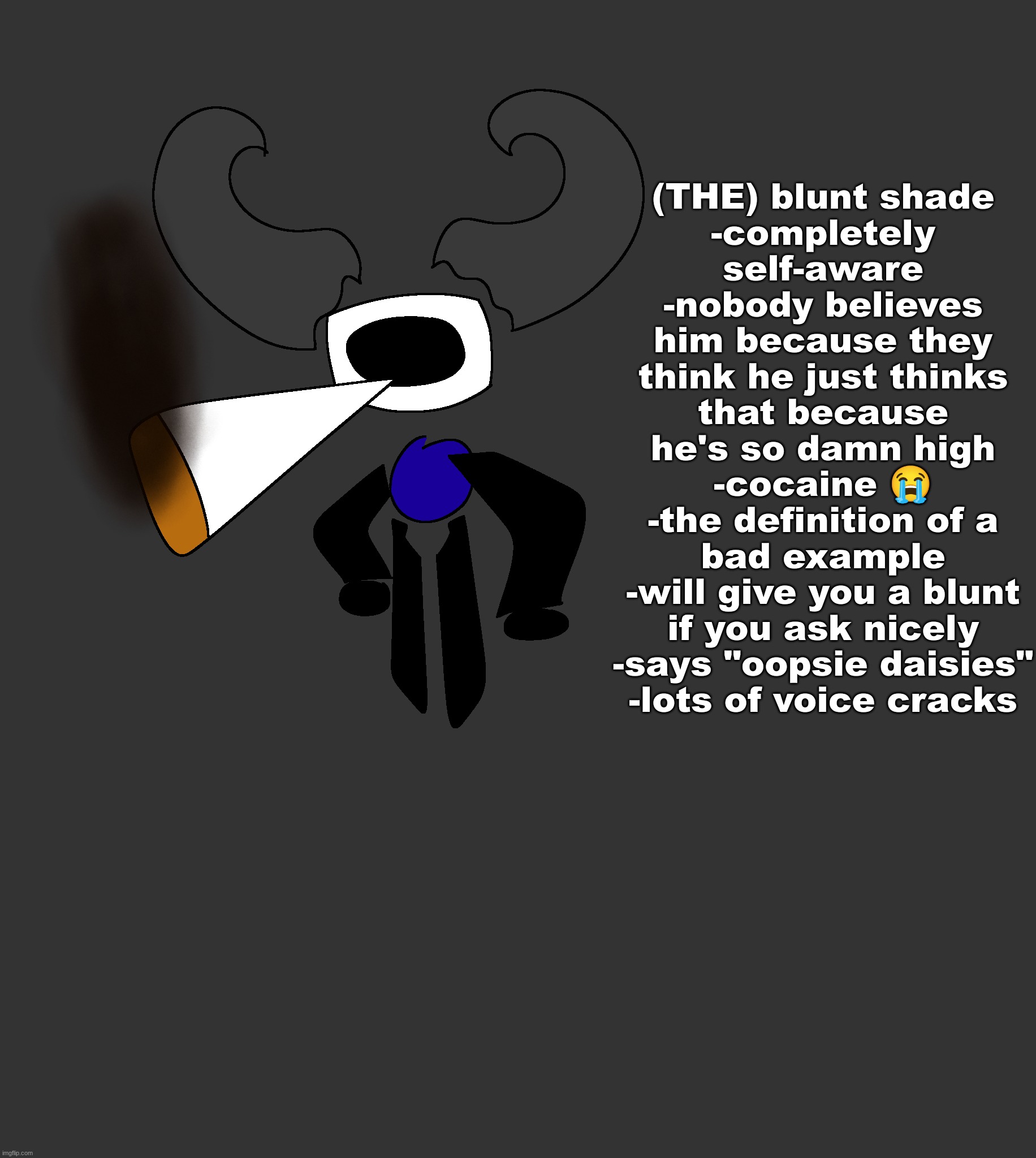 he comes from stupid land | (THE) blunt shade
-completely self-aware
-nobody believes him because they think he just thinks that because he's so damn high
-cocaine 😭
-the definition of a bad example
-will give you a blunt if you ask nicely
-says "oopsie daisies"
-lots of voice cracks | made w/ Imgflip meme maker