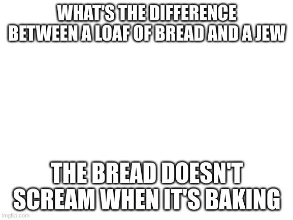 Blank White Template | WHAT'S THE DIFFERENCE BETWEEN A LOAF OF BREAD AND A JEW; THE BREAD DOESN'T SCREAM WHEN IT'S BAKING | image tagged in blank white template | made w/ Imgflip meme maker