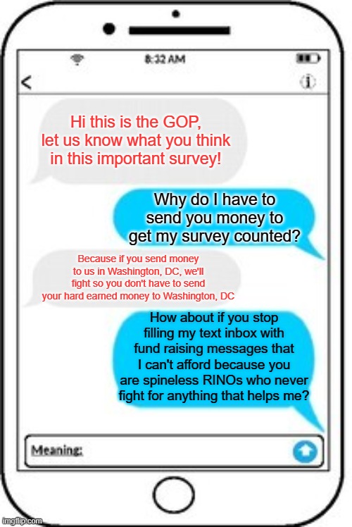 You probably got them too. I got 200 text messages before the debate asking for money... | Hi this is the GOP, let us know what you think in this important survey! Why do I have to send you money to get my survey counted? Because if you send money to us in Washington, DC, we'll fight so you don't have to send your hard earned money to Washington, DC; How about if you stop filling my text inbox with fund raising messages that I can't afford because you are spineless RINOs who never fight for anything that helps me? | image tagged in text message | made w/ Imgflip meme maker