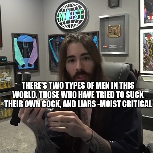 penguinz0 Gun | THERE'S TWO TYPES OF MEN IN THIS WORLD. THOSE WHO HAVE TRIED TO SUCK THEIR OWN COCK, AND LIARS -MOIST CRITICAL | image tagged in penguinz0 gun | made w/ Imgflip meme maker