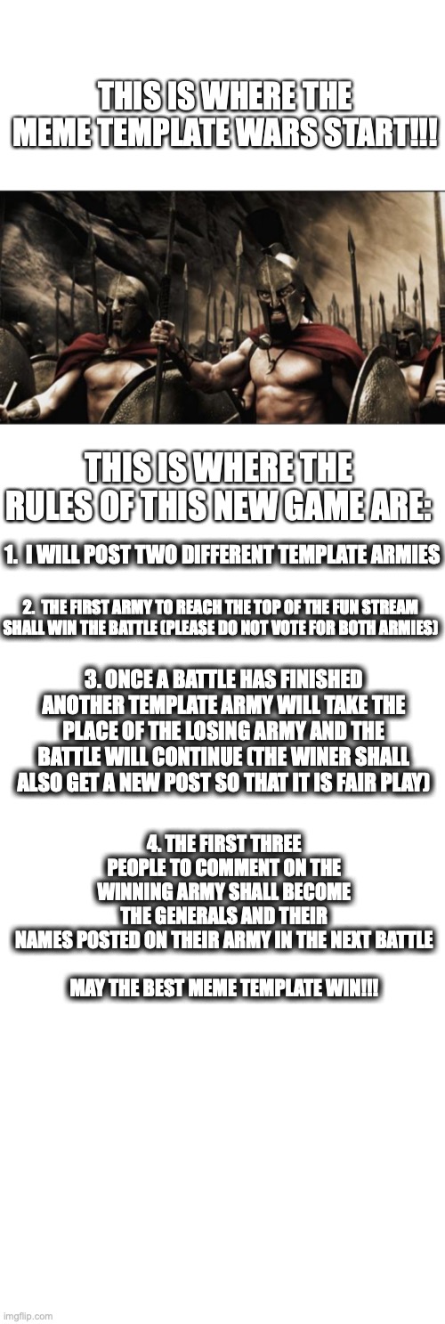 New Game, hope it works XD | THIS IS WHERE THE MEME TEMPLATE WARS START!!! THIS IS WHERE THE RULES OF THIS NEW GAME ARE:; 1.  I WILL POST TWO DIFFERENT TEMPLATE ARMIES; 2.  THE FIRST ARMY TO REACH THE TOP OF THE FUN STREAM SHALL WIN THE BATTLE (PLEASE DO NOT VOTE FOR BOTH ARMIES); 3. ONCE A BATTLE HAS FINISHED ANOTHER TEMPLATE ARMY WILL TAKE THE PLACE OF THE LOSING ARMY AND THE BATTLE WILL CONTINUE (THE WINER SHALL ALSO GET A NEW POST SO THAT IT IS FAIR PLAY); 4. THE FIRST THREE PEOPLE TO COMMENT ON THE WINNING ARMY SHALL BECOME THE GENERALS AND THEIR NAMES POSTED ON THEIR ARMY IN THE NEXT BATTLE
 
MAY THE BEST MEME TEMPLATE WIN!!! | image tagged in memes,spartans,games,imgflip | made w/ Imgflip meme maker