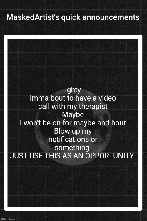 AnArtistWithaMask's quick announcements | Ighty
Imma bout to have a video call with my therapist
Maybe
I won't be on for maybe and hour
Blow up my notifications or something 
JUST USE THIS AS AN OPPORTUNITY | image tagged in anartistwithamask's quick announcements | made w/ Imgflip meme maker