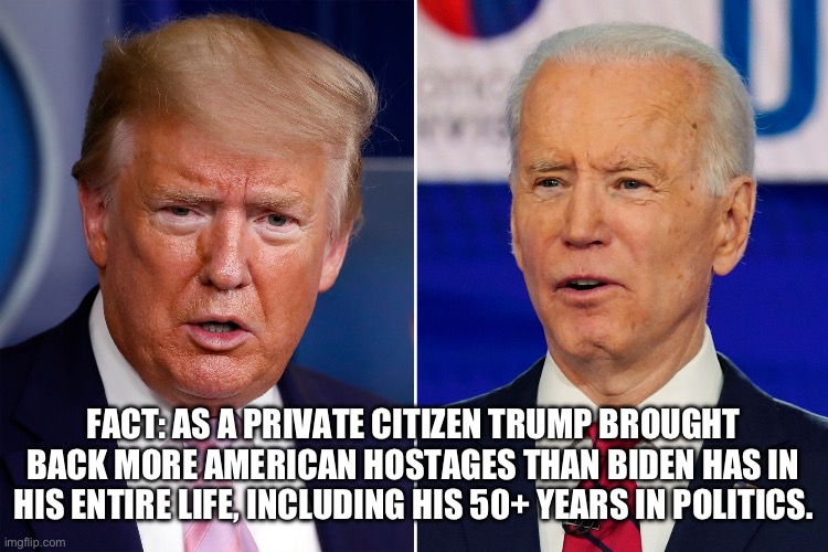 Donald Trump and Joe Biden | FACT: AS A PRIVATE CITIZEN TRUMP BROUGHT BACK MORE AMERICAN HOSTAGES THAN BIDEN HAS IN HIS ENTIRE LIFE, INCLUDING HIS 50+ YEARS IN POLITICS. | image tagged in donald trump and joe biden,liberal hypocrisy,government corruption,hostage,facts,puppies and kittens | made w/ Imgflip meme maker