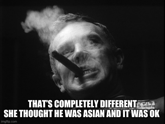 General Ripper (Dr. Strangelove) | THAT’S COMPLETELY DIFFERENT SHE THOUGHT HE WAS ASIAN AND IT WAS OK | image tagged in general ripper dr strangelove | made w/ Imgflip meme maker