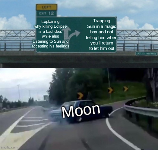 Left Exit 12 Off Ramp Meme | Explaining why killing Eclipse is a bad idea, while also Listening to Sun and accepting his feelings; Trapping Sun in a magic box and not telling him when you'll return to let him out; Moon | image tagged in memes,left exit 12 off ramp | made w/ Imgflip meme maker