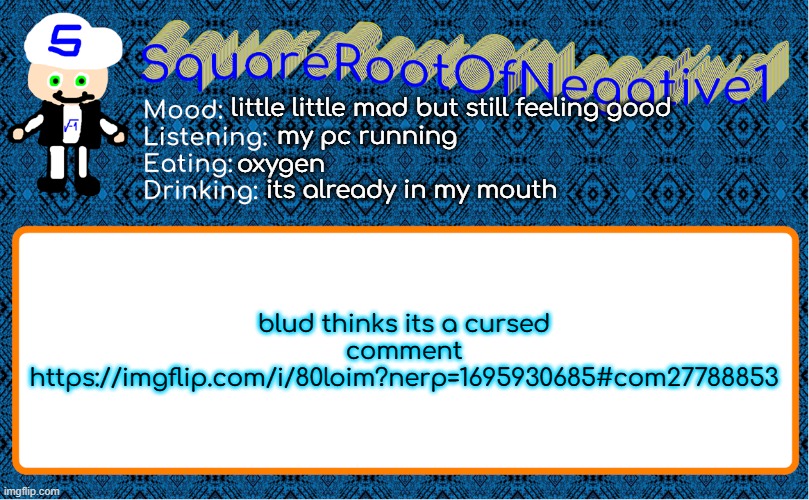 https://imgflip.com/i/80loim?nerp=1695930685#com27788853 | little little mad but still feeling good; my pc running; oxygen; its already in my mouth; blud thinks its a cursed comment
https://imgflip.com/i/80loim?nerp=1695930685#com27788853 | image tagged in squarerootofnegative1 anouncement template | made w/ Imgflip meme maker