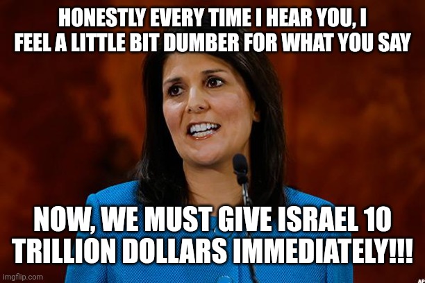 Nikki Haley | HONESTLY EVERY TIME I HEAR YOU, I FEEL A LITTLE BIT DUMBER FOR WHAT YOU SAY NOW, WE MUST GIVE ISRAEL 10 TRILLION DOLLARS IMMEDIATELY!!! | image tagged in nikki haley | made w/ Imgflip meme maker