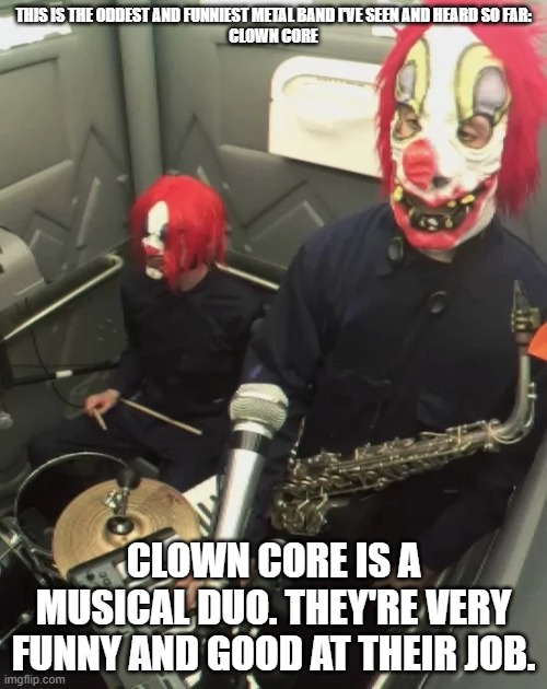 clown core | THIS IS THE ODDEST AND FUNNIEST METAL BAND I'VE SEEN AND HEARD SO FAR:
CLOWN CORE; CLOWN CORE IS A MUSICAL DUO. THEY'RE VERY FUNNY AND GOOD AT THEIR JOB. | image tagged in clown core | made w/ Imgflip meme maker