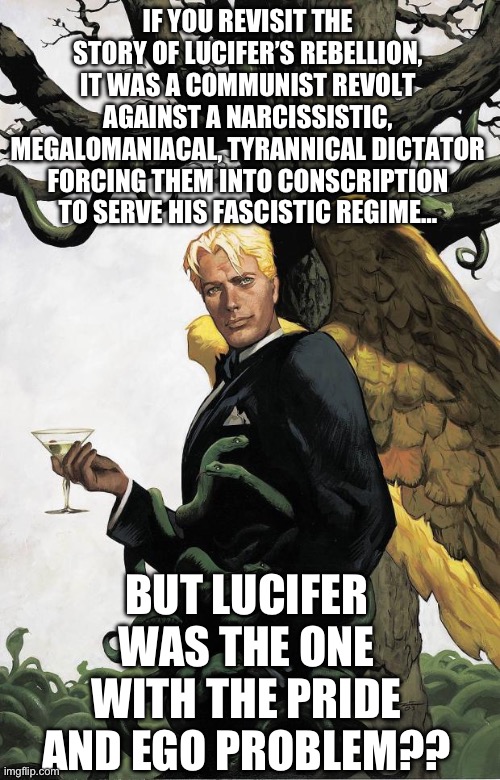 Lucifer’s rebellion was not evil | IF YOU REVISIT THE STORY OF LUCIFER’S REBELLION, IT WAS A COMMUNIST REVOLT AGAINST A NARCISSISTIC, MEGALOMANIACAL, TYRANNICAL DICTATOR FORCING THEM INTO CONSCRIPTION TO SERVE HIS FASCISTIC REGIME…; BUT LUCIFER WAS THE ONE WITH THE PRIDE AND EGO PROBLEM?? | image tagged in lucifer morningstar,yahweh,christianity,religion,communism,revolution | made w/ Imgflip meme maker