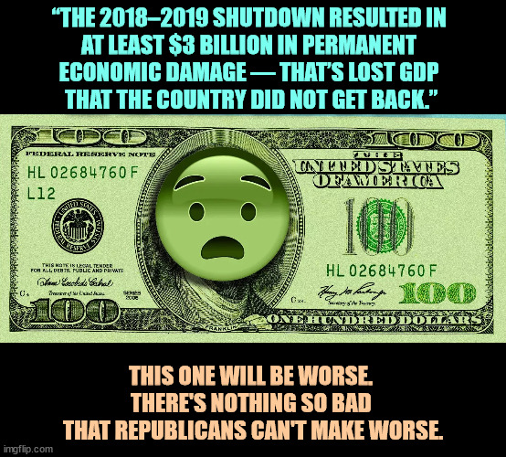 “THE 2018–2019 SHUTDOWN RESULTED IN 
AT LEAST $3 BILLION IN PERMANENT 
ECONOMIC DAMAGE — THAT’S LOST GDP 
THAT THE COUNTRY DID NOT GET BACK.”; THIS ONE WILL BE WORSE. 
THERE'S NOTHING SO BAD 
THAT REPUBLICANS CAN'T MAKE WORSE. | image tagged in government shutdown,terrible,economy,republicans,worse | made w/ Imgflip meme maker