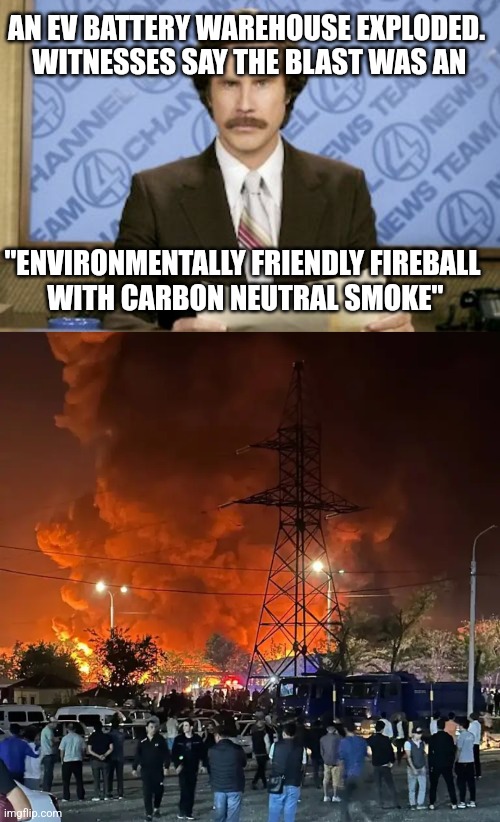 AN EV BATTERY WAREHOUSE EXPLODED.
 WITNESSES SAY THE BLAST WAS AN; "ENVIRONMENTALLY FRIENDLY FIREBALL
 WITH CARBON NEUTRAL SMOKE" | image tagged in memes,ron burgundy | made w/ Imgflip meme maker