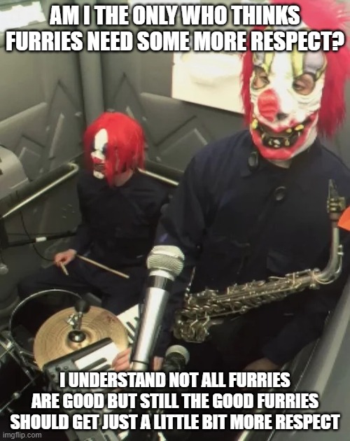 clown core | AM I THE ONLY WHO THINKS FURRIES NEED SOME MORE RESPECT? I UNDERSTAND NOT ALL FURRIES ARE GOOD BUT STILL THE GOOD FURRIES SHOULD GET JUST A LITTLE BIT MORE RESPECT | image tagged in clown core | made w/ Imgflip meme maker