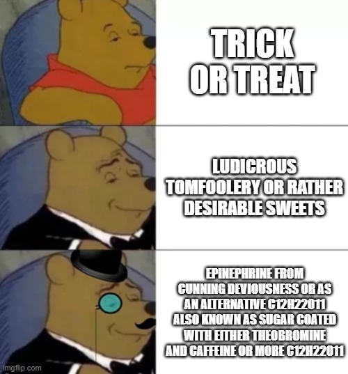 C12H22O11 is sugar ;) | TRICK OR TREAT; LUDICROUS TOMFOOLERY OR RATHER DESIRABLE SWEETS; EPINEPHRINE FROM CUNNING DEVIOUSNESS OR AS AN ALTERNATIVE C12H22O11 ALSO KNOWN AS SUGAR COATED WITH EITHER THEOBROMINE AND CAFFEINE OR MORE C12H22O11 | image tagged in fancy pooh,halloween,happy halloween,halloween is coming,i love halloween,spirit halloween | made w/ Imgflip meme maker