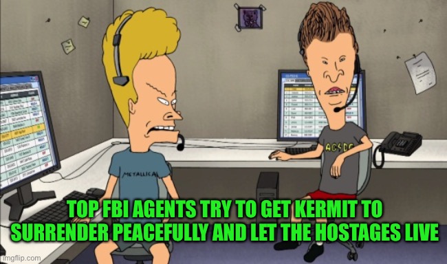 “Huh huh, c’mon frog.” | TOP FBI AGENTS TRY TO GET KERMIT TO SURRENDER PEACEFULLY AND LET THE HOSTAGES LIVE | image tagged in beavis and butthead do work | made w/ Imgflip meme maker