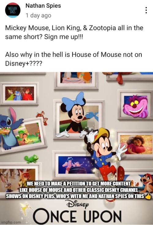 Bring more classics to Disney plus Disney | WE NEED TO MAKE A PETITION TO GET MORE CONTENT LIKE HOUSE OF MOUSE AND OTHER CLASSIC DISNEY CHANNEL SHOWS ON DISNEY PLUS. WHO'S WITH ME AND NATHAN SPIES ON THIS 👍 | image tagged in funny memes,bring them back,bring more classics,disney,bring more classics disney,disney plus | made w/ Imgflip meme maker
