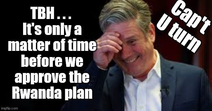 Flip-Flop Starmer/Cap't U-turn - Labour to approve Rwanda plan? | TBH . . . 
It's only a
matter of time
before we
approve the
Rwanda plan; Cap't
U turn; Cap't U Turn; TBA . . . since we've approved the barges It's only a matter of time before we approve The Rwanda Plan; #Immigration #Starmerout #Labour #JonLansman #wearecorbyn #KeirStarmer #DianeAbbott #McDonnell #cultofcorbyn #labourisdead #Momentum #labourracism #socialistsunday #nevervotelabour #socialistanyday #Antisemitism #Savile #SavileGate #Paedo #Worboys #GroomingGangs #Paedophile #IllegalImmigration #Immigrants #Invasion #StarmerResign #Starmeriswrong #SirSoftie #SirSofty #PatCullen #Cullen #RCN #nurse #nursing #strikes #SueGray #Blair #Steroids #Economy #CaptUTurn #Rwana | image tagged in starmer laugh,illegal immigration,labourisdead,stop boats rwanda echr,20 mph ulez eu 4th tier,eu quidproquo | made w/ Imgflip meme maker
