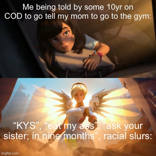 Overwatch Mercy Meme | Me being told by some 10yr on COD to go tell my mom to go to the gym:; “KYS”, “eat my ass”, “ask your sister; in nine months”, racial slurs: | image tagged in overwatch mercy meme | made w/ Imgflip meme maker