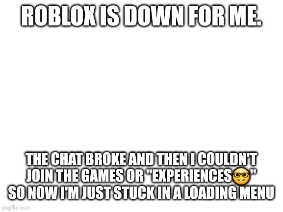 Roblox is down. | ROBLOX IS DOWN FOR ME. THE CHAT BROKE AND THEN I COULDN'T JOIN THE GAMES OR "EXPERIENCES🤓" SO NOW I'M JUST STUCK IN A LOADING MENU | image tagged in blank white template | made w/ Imgflip meme maker