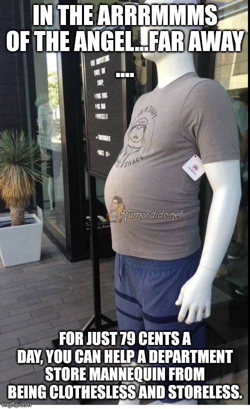 Fat Manequim | IN THE ARRRMMMS OF THE ANGEL...FAR AWAY
.... FOR JUST 79 CENTS A DAY, YOU CAN HELP A DEPARTMENT STORE MANNEQUIN FROM BEING CLOTHESLESS AND S | image tagged in fat manequim | made w/ Imgflip meme maker
