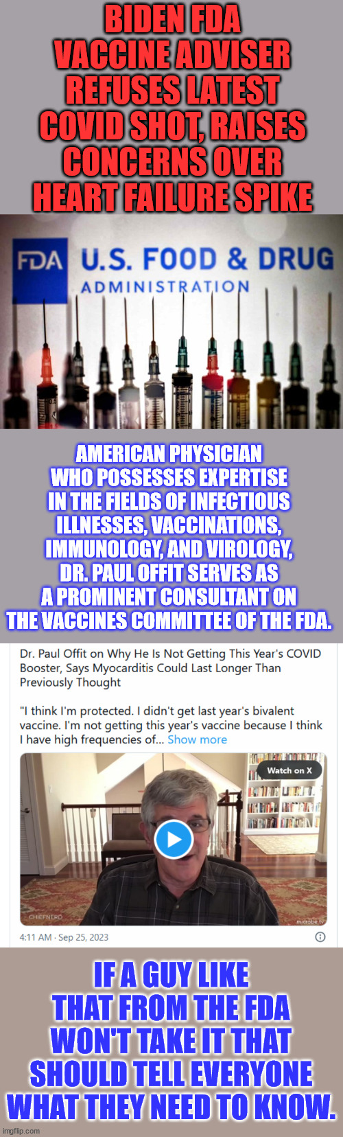 What does that tell you when the FDA advisor won't take it... | BIDEN FDA VACCINE ADVISER REFUSES LATEST COVID SHOT, RAISES CONCERNS OVER HEART FAILURE SPIKE; AMERICAN PHYSICIAN WHO POSSESSES EXPERTISE IN THE FIELDS OF INFECTIOUS ILLNESSES, VACCINATIONS, IMMUNOLOGY, AND VIROLOGY, DR. PAUL OFFIT SERVES AS A PROMINENT CONSULTANT ON THE VACCINES COMMITTEE OF THE FDA. IF A GUY LIKE THAT FROM THE FDA WON'T TAKE IT THAT SHOULD TELL EVERYONE WHAT THEY NEED TO KNOW. | image tagged in government,expert,covid vaccine,advice | made w/ Imgflip meme maker