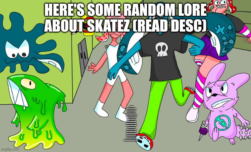 YO GUYS I LOVE FEMBOYS~~ (LaLa note: What... and i aint readin' allat) | HERE'S SOME RANDOM LORE ABOUT SKATEZ (READ DESC); She never had any from of  parents and just siblings. she also is in a group of outcasts like a gang of some sorts and they do graffiti but skatez sucked at art so instead the leader of the group who's name is yet to be decided makes it. And the friend group (sort of a gang but not really) consists of 4 red blood cells (red blood cells resemble octolings) and 7 white blood cells (white blood cells resemble inklings) | made w/ Imgflip meme maker