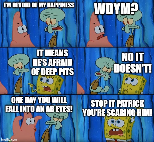 Uhhhhhhh... wtf (what the fudge) just happened | I'M DEVOID OF MY HAPPINESS; WDYM? NO IT DOESN'T! IT MEANS HE'S AFRAID OF DEEP PITS; ONE DAY YOU WILL FALL INTO AN AB EYES! STOP IT PATRICK YOU'RE SCARING HIM! | image tagged in stop it patrick you're scaring him | made w/ Imgflip meme maker
