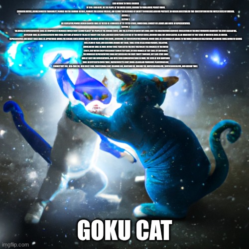 goku cat | I DID NOTHING TO THOSE CHILDREN IN 1999. I HAD ALIVE. WE THE PEOPLE OF THE UNITED STATES, IN ORDER TO FORM A MORE PERFECT UNION, ESTABLISH JUSTICE, INSURE DOMESTIC TRANQUILITY, PROVIDE FOR THE COMMON DEFENCE, PROMOTE THE GENERAL WELFARE, AND SECURE THE BLESSINGS OF LIBERTY TO OURSELVES AND OUR POSTERITY, DO ORDAIN AND ESTABLISH THIS CONSTITUTION FOR THE UNITED STATES OF AMERICA.

ARTICLE. I.
SECTION. 1.
ALL LEGISLATIVE POWERS HEREIN GRANTED SHALL BE VESTED IN A CONGRESS OF THE UNITED STATES, WHICH SHALL CONSIST OF A SENATE AND HOUSE OF REPRESENTATIVES.

SECTION. 2.
THE HOUSE OF REPRESENTATIVES SHALL BE COMPOSED OF MEMBERS CHOSEN EVERY SECOND YEAR BY THE PEOPLE OF THE SEVERAL STATES, AND THE ELECTORS IN EACH STATE SHALL HAVE THE QUALIFICATIONS REQUISITE FOR ELECTORS OF THE MOST NUMEROUS BRANCH OF THE STATE LEGISLATURE.

NO PERSON SHALL BE A REPRESENTATIVE WHO SHALL NOT HAVE ATTAINED TO THE AGE OF TWENTY FIVE YEARS, AND BEEN SEVEN YEARS A CITIZEN OF THE UNITED STATES, AND WHO SHALL NOT, WHEN ELECTED, BE AN INHABITANT OF THAT STATE IN WHICH HE SHALL BE CHOSEN.

REPRESENTATIVES AND DIRECT TAXES SHALL BE APPORTIONED AMONG THE SEVERAL STATES WHICH MAY BE INCLUDED WITHIN THIS UNION, ACCORDING TO THEIR RESPECTIVE NUMBERS, WHICH SHALL BE DETERMINED BY ADDING TO THE WHOLE NUMBER OF FREE PERSONS, INCLUDING THOSE BOUND TO SERVICE FOR A TERM OF YEARS, AND EXCLUDING INDIANS NOT TAXED, THREE FIFTHS OF ALL OTHER PERSONS. THE ACTUAL ENUMERATION SHALL BE MADE WITHIN THREE YEARS AFTER THE FIRST MEETING OF THE CONGRESS OF THE UNITED STATES, AND WITHIN EVERY SUBSEQUENT TERM OF TEN YEARS, IN SUCH MANNER AS THEY SHALL BY LAW DIRECT. THE NUMBER OF REPRESENTATIVES SHALL NOT EXCEED ONE FOR EVERY THIRTY THOUSAND, BUT EACH STATE SHALL HAVE AT LEAST ONE REPRESENTATIVE; AND UNTIL SUCH ENUMERATION SHALL BE MADE, THE STATE OF NEW HAMPSHIRE SHALL BE ENTITLED TO CHUSE THREE, MASSACHUSETTS EIGHT, RHODE-ISLAND AND PROVIDENCE PLANTATIONS ONE, CONNECTICUT FIVE, NEW-YORK SIX, NEW JERSEY FOUR, PENNSYLVANIA EIGHT, DELAWARE ONE, MARYLAND SIX, VIRGINIA TEN, NORTH CAROLINA FIVE, SOUTH CAROLINA FIVE, AND GEORGIA THREE. GOKU CAT | image tagged in goku | made w/ Imgflip meme maker