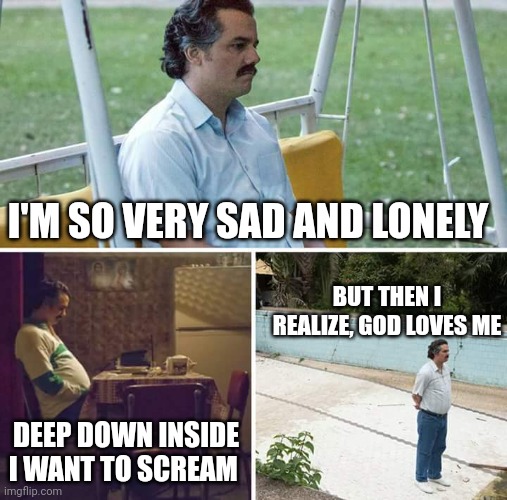 God Loves Pablo Escobar | I'M SO VERY SAD AND LONELY; BUT THEN I REALIZE, GOD LOVES ME; DEEP DOWN INSIDE I WANT TO SCREAM | image tagged in memes,sad pablo escobar,god,i love you,beg for forgiveness | made w/ Imgflip meme maker