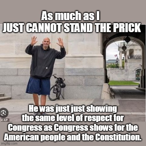 Just another Clown in Biden's Circus | As much as I 
JUST CANNOT STAND THE PRICK; He was just just showing the same level of respect for Congress as Congress shows for the American people and the Constitution. | image tagged in fetterman respect meme | made w/ Imgflip meme maker