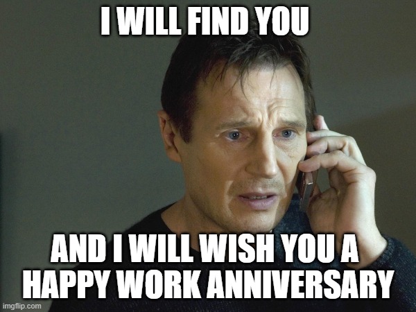 I will find you and wish you a happy work anniversary | I WILL FIND YOU; AND I WILL WISH YOU A 
HAPPY WORK ANNIVERSARY | image tagged in liam neeson taken | made w/ Imgflip meme maker