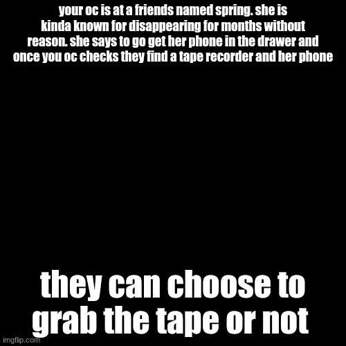choose wisely | your oc is at a friends named spring. she is kinda known for disappearing for months without reason. she says to go get her phone in the drawer and once you oc checks they find a tape recorder and her phone; they can choose to grab the tape or not | image tagged in memes,blank transparent square | made w/ Imgflip meme maker
