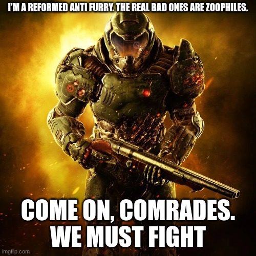 Doomguy | I'M A REFORMED ANTI FURRY. THE REAL BAD ONES ARE ZOOPHILES. COME ON, COMRADES.
WE MUST FIGHT | image tagged in doomguy,yes,anti zoophile | made w/ Imgflip meme maker