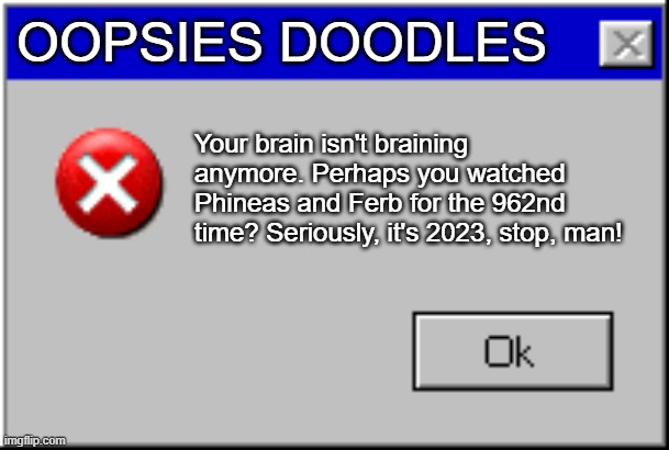 Windows Error Message | OOPSIES DOODLES; Your brain isn't braining anymore. Perhaps you watched Phineas and Ferb for the 962nd time? Seriously, it's 2023, stop, man! | image tagged in windows error message | made w/ Imgflip meme maker