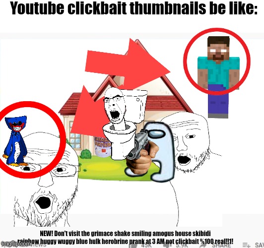 3 year olds be clicking on this s*** like it's cookie clicker | Youtube clickbait thumbnails be like:; NEW! Don't visit the grimace shake smiling amogus house skibidi rainbow huggy wuggy blue hulk herobrine prank at 3 AM not clickbait %100 real!!1! | image tagged in clickbait | made w/ Imgflip meme maker