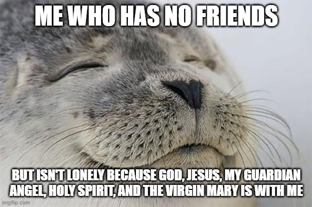 Satisfied Seal Meme | ME WHO HAS NO FRIENDS BUT ISN'T LONELY BECAUSE GOD, JESUS, MY GUARDIAN ANGEL, HOLY SPIRIT, AND THE VIRGIN MARY IS WITH ME | image tagged in memes,satisfied seal | made w/ Imgflip meme maker