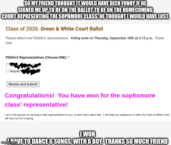 We call homecoming Green & white | SO MY FRIEND THOUGHT IT WOULD HAVE BEEN FUNNY IF HE SIGNED ME UP TO BE ON THE BALLOT TO BE ON THE HOMECOMING COURT REPRESENTING THE SOPHMORE CLASS. HE THOUGHT I WOULD HAVE LOST. I WON
I HAVE TO DANCE 6 SONGS, WITH A BOY.  THANKS SO MUCH FRIEND | made w/ Imgflip meme maker