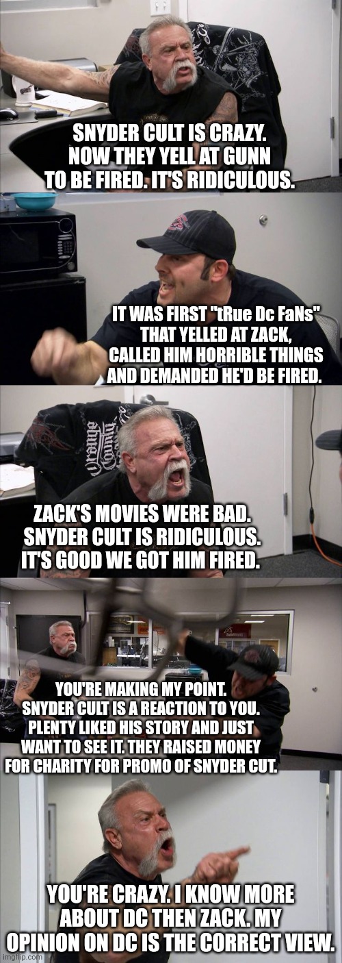American Chopper Argument | SNYDER CULT IS CRAZY. NOW THEY YELL AT GUNN TO BE FIRED. IT'S RIDICULOUS. IT WAS FIRST "tRue Dc FaNs"
THAT YELLED AT ZACK, CALLED HIM HORRIBLE THINGS AND DEMANDED HE'D BE FIRED. ZACK'S MOVIES WERE BAD. SNYDER CULT IS RIDICULOUS. IT'S GOOD WE GOT HIM FIRED. YOU'RE MAKING MY POINT. SNYDER CULT IS A REACTION TO YOU. PLENTY LIKED HIS STORY AND JUST WANT TO SEE IT. THEY RAISED MONEY FOR CHARITY FOR PROMO OF SNYDER CUT. YOU'RE CRAZY. I KNOW MORE ABOUT DC THEN ZACK. MY OPINION ON DC IS THE CORRECT VIEW. | image tagged in memes,american chopper argument | made w/ Imgflip meme maker