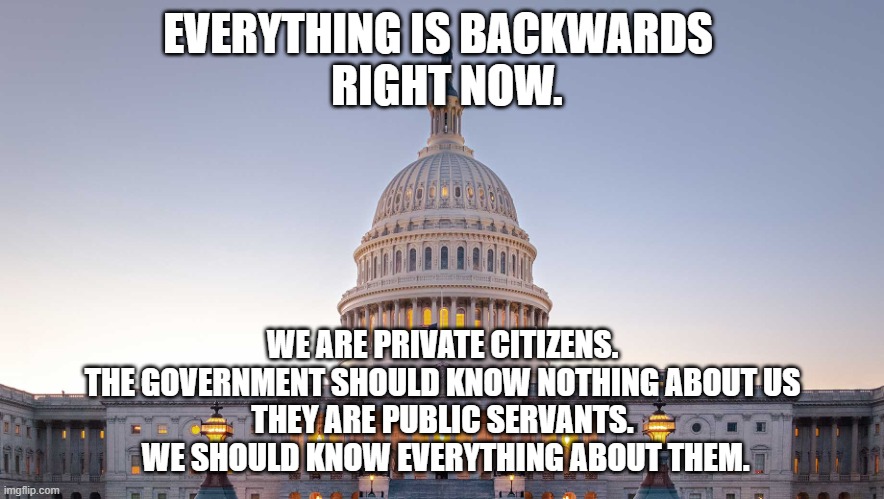 They are allowed to expose us, but we can't expose them for what they are. | EVERYTHING IS BACKWARDS 
 RIGHT NOW. WE ARE PRIVATE CITIZENS.
THE GOVERNMENT SHOULD KNOW NOTHING ABOUT US
THEY ARE PUBLIC SERVANTS.
 WE SHOULD KNOW EVERYTHING ABOUT THEM. | image tagged in government,us government,public,private,democrats,republicans | made w/ Imgflip meme maker