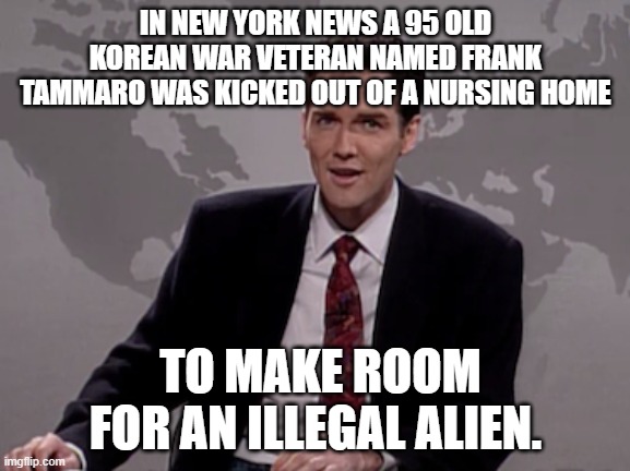 Illegals get a free pass, while veterans get the proverbial shaft. | IN NEW YORK NEWS A 95 OLD KOREAN WAR VETERAN NAMED FRANK TAMMARO WAS KICKED OUT OF A NURSING HOME; TO MAKE ROOM FOR AN ILLEGAL ALIEN. | image tagged in norm macdonald weekend update,new york,democrats,illegal immigration,illegals | made w/ Imgflip meme maker