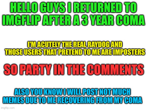 I'm Back | HELLO GUYS I RETURNED TO IMGFLIP AFTER A 3 YEAR COMA; I'M ACUTELY THE REAL RAYDOG AND THOSE USERS THAT PRETEND TO ME ARE IMPOSTERS; SO PARTY IN THE COMMENTS; ALSO YOU KNOW I WILL POST NOT MUCH MEMES DUE TO ME RECOVERING FROM MY COMA | image tagged in memes,true,raydog,i'm back,funny | made w/ Imgflip meme maker