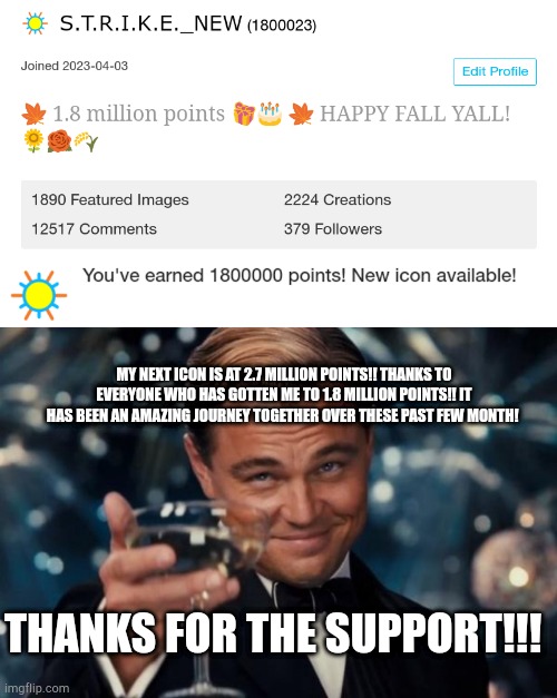 MY NEXT ICON IS AT 2.7 MILLION POINTS!! THANKS TO EVERYONE WHO HAS GOTTEN ME TO 1.8 MILLION POINTS!! IT HAS BEEN AN AMAZING JOURNEY TOGETHER OVER THESE PAST FEW MONTH! THANKS FOR THE SUPPORT!!! | image tagged in memes,leonardo dicaprio cheers | made w/ Imgflip meme maker