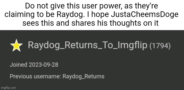 If Raydog really returned to Imgflip, then he'd use his main account, not this. | Do not give this user power, as they're claiming to be Raydog. I hope JustaCheemsDoge sees this and shares his thoughts on it | image tagged in memes,funny | made w/ Imgflip meme maker