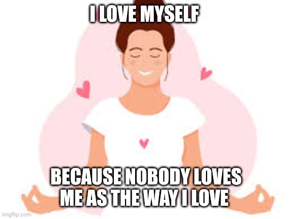 self love | I LOVE MYSELF; BECAUSE NOBODY LOVES ME AS THE WAY I LOVE | image tagged in self love | made w/ Imgflip meme maker