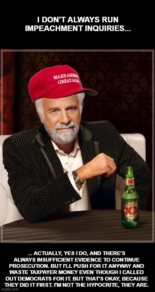 Projection is the name of the game. | I DON'T ALWAYS RUN IMPEACHMENT INQUIRIES... ... ACTUALLY, YES I DO, AND THERE'S ALWAYS INSUFFICIENT EVIDENCE TO CONTINUE PROSECUTION. BUT I'LL PUSH FOR IT ANYWAY AND WASTE TAXPAYER MONEY EVEN THOUGH I CALLED OUT DEMOCRATS FOR IT. BUT THAT'S OKAY, BECAUSE THEY DID IT FIRST. I'M NOT THE HYPOCRITE, THEY ARE. | image tagged in memes,the most interesting man in the world,right wing,projection,cancer,blight | made w/ Imgflip meme maker