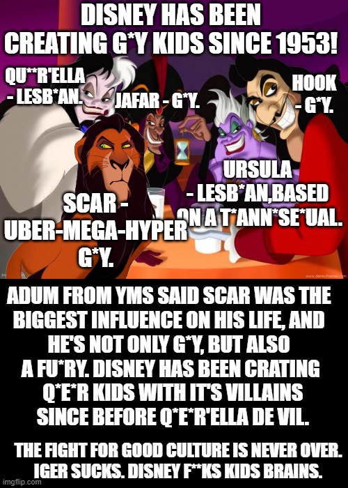 Who q*ee*'coded your kids? | DISNEY HAS BEEN CREATING G*Y KIDS SINCE 1953! QU**R'ELLA - LESB*AN. HOOK - G*Y. JAFAR - G*Y. URSULA
- LESB*AN,BASED
 ON A T*ANN*SE*UAL. SCAR -
UBER-MEGA-HYPER
G*Y. ADUM FROM YMS SAID SCAR WAS THE 
BIGGEST INFLUENCE ON HIS LIFE, AND 
HE'S NOT ONLY G*Y, BUT ALSO 
A FU*RY. DISNEY HAS BEEN CRATING
 Q*E*R KIDS WITH IT'S VILLAINS
 SINCE BEFORE Q*E*R'ELLA DE VIL. THE FIGHT FOR GOOD CULTURE IS NEVER OVER.
IGER SUCKS. DISNEY F**KS KIDS BRAINS. | image tagged in memes,disney villains,why are you gay,scar,ursula,disney | made w/ Imgflip meme maker