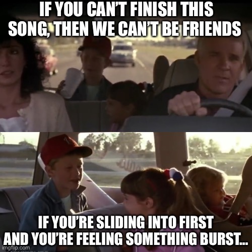 Parenthood | IF YOU CAN’T FINISH THIS SONG, THEN WE CAN’T BE FRIENDS; IF YOU’RE SLIDING INTO FIRST AND YOU’RE FEELING SOMETHING BURST… | image tagged in memes,funny | made w/ Imgflip meme maker