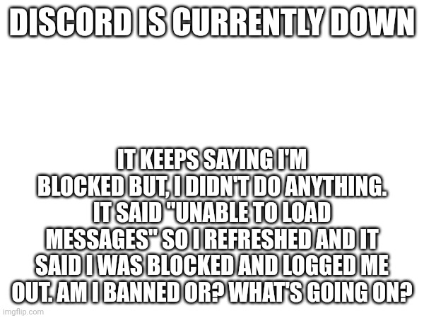 I didn't do anything. | DISCORD IS CURRENTLY DOWN; IT KEEPS SAYING I'M BLOCKED BUT, I DIDN'T DO ANYTHING. IT SAID "UNABLE TO LOAD MESSAGES" SO I REFRESHED AND IT SAID I WAS BLOCKED AND LOGGED ME OUT. AM I BANNED OR? WHAT'S GOING ON? | image tagged in discord | made w/ Imgflip meme maker
